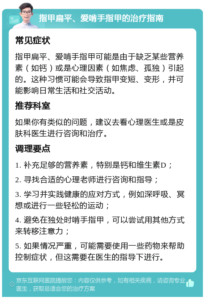 指甲扁平、爱啃手指甲的治疗指南 常见症状 指甲扁平、爱啃手指甲可能是由于缺乏某些营养素（如钙）或是心理因素（如焦虑、孤独）引起的。这种习惯可能会导致指甲变短、变形，并可能影响日常生活和社交活动。 推荐科室 如果你有类似的问题，建议去看心理医生或是皮肤科医生进行咨询和治疗。 调理要点 1. 补充足够的营养素，特别是钙和维生素D； 2. 寻找合适的心理老师进行咨询和指导； 3. 学习并实践健康的应对方式，例如深呼吸、冥想或进行一些轻松的运动； 4. 避免在独处时啃手指甲，可以尝试用其他方式来转移注意力； 5. 如果情况严重，可能需要使用一些药物来帮助控制症状，但这需要在医生的指导下进行。