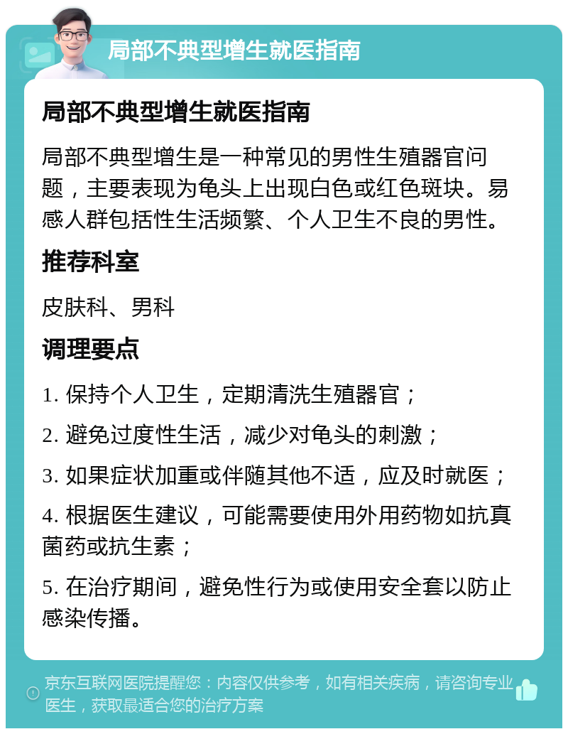 局部不典型增生就医指南 局部不典型增生就医指南 局部不典型增生是一种常见的男性生殖器官问题，主要表现为龟头上出现白色或红色斑块。易感人群包括性生活频繁、个人卫生不良的男性。 推荐科室 皮肤科、男科 调理要点 1. 保持个人卫生，定期清洗生殖器官； 2. 避免过度性生活，减少对龟头的刺激； 3. 如果症状加重或伴随其他不适，应及时就医； 4. 根据医生建议，可能需要使用外用药物如抗真菌药或抗生素； 5. 在治疗期间，避免性行为或使用安全套以防止感染传播。