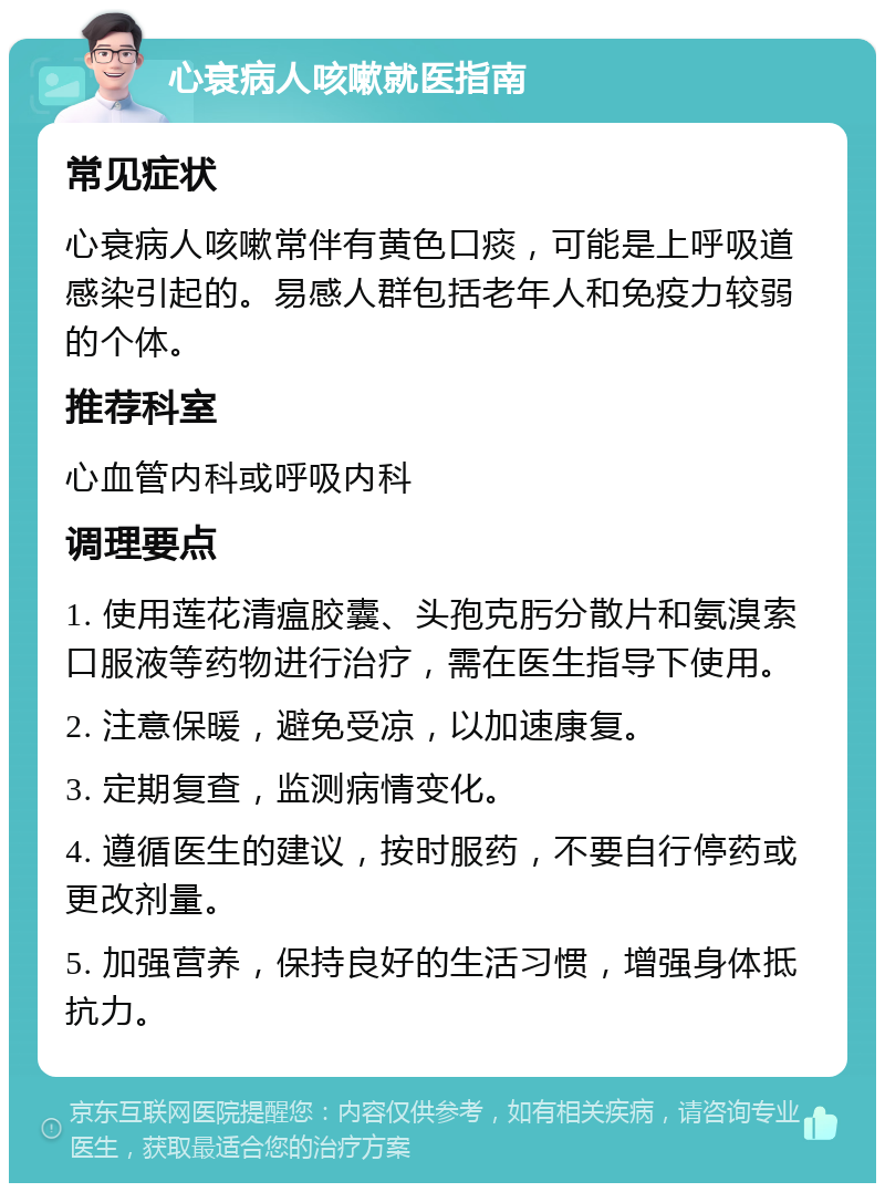 心衰病人咳嗽就医指南 常见症状 心衰病人咳嗽常伴有黄色口痰，可能是上呼吸道感染引起的。易感人群包括老年人和免疫力较弱的个体。 推荐科室 心血管内科或呼吸内科 调理要点 1. 使用莲花清瘟胶囊、头孢克肟分散片和氨溴索口服液等药物进行治疗，需在医生指导下使用。 2. 注意保暖，避免受凉，以加速康复。 3. 定期复查，监测病情变化。 4. 遵循医生的建议，按时服药，不要自行停药或更改剂量。 5. 加强营养，保持良好的生活习惯，增强身体抵抗力。