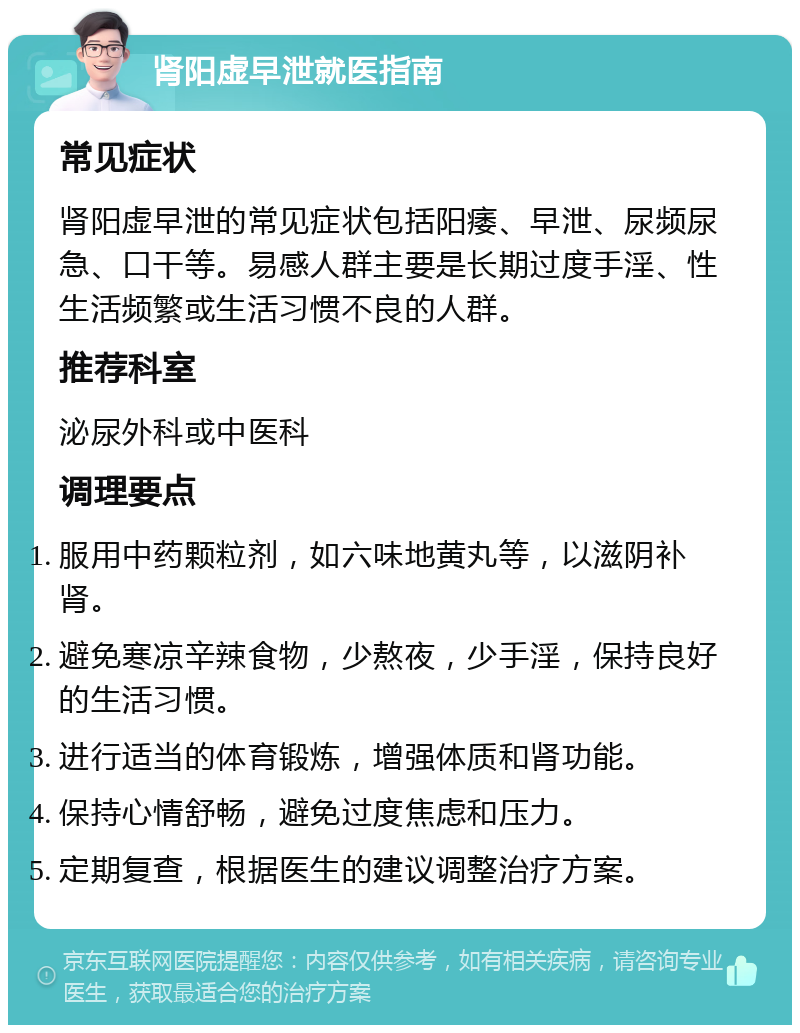 肾阳虚早泄就医指南 常见症状 肾阳虚早泄的常见症状包括阳痿、早泄、尿频尿急、口干等。易感人群主要是长期过度手淫、性生活频繁或生活习惯不良的人群。 推荐科室 泌尿外科或中医科 调理要点 服用中药颗粒剂，如六味地黄丸等，以滋阴补肾。 避免寒凉辛辣食物，少熬夜，少手淫，保持良好的生活习惯。 进行适当的体育锻炼，增强体质和肾功能。 保持心情舒畅，避免过度焦虑和压力。 定期复查，根据医生的建议调整治疗方案。