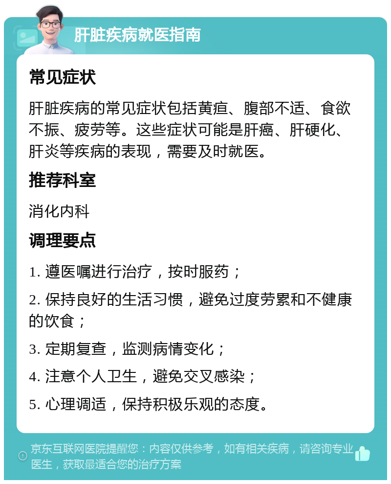 肝脏疾病就医指南 常见症状 肝脏疾病的常见症状包括黄疸、腹部不适、食欲不振、疲劳等。这些症状可能是肝癌、肝硬化、肝炎等疾病的表现，需要及时就医。 推荐科室 消化内科 调理要点 1. 遵医嘱进行治疗，按时服药； 2. 保持良好的生活习惯，避免过度劳累和不健康的饮食； 3. 定期复查，监测病情变化； 4. 注意个人卫生，避免交叉感染； 5. 心理调适，保持积极乐观的态度。