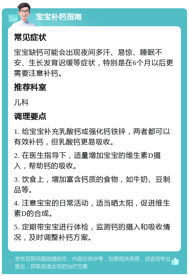 宝宝补钙指南 常见症状 宝宝缺钙可能会出现夜间多汗、易惊、睡眠不安、生长发育迟缓等症状，特别是在6个月以后更需要注意补钙。 推荐科室 儿科 调理要点 1. 给宝宝补充乳酸钙或强化钙铁锌，两者都可以有效补钙，但乳酸钙更易吸收。 2. 在医生指导下，适量增加宝宝的维生素D摄入，帮助钙的吸收。 3. 饮食上，增加富含钙质的食物，如牛奶、豆制品等。 4. 注意宝宝的日常活动，适当晒太阳，促进维生素D的合成。 5. 定期带宝宝进行体检，监测钙的摄入和吸收情况，及时调整补钙方案。