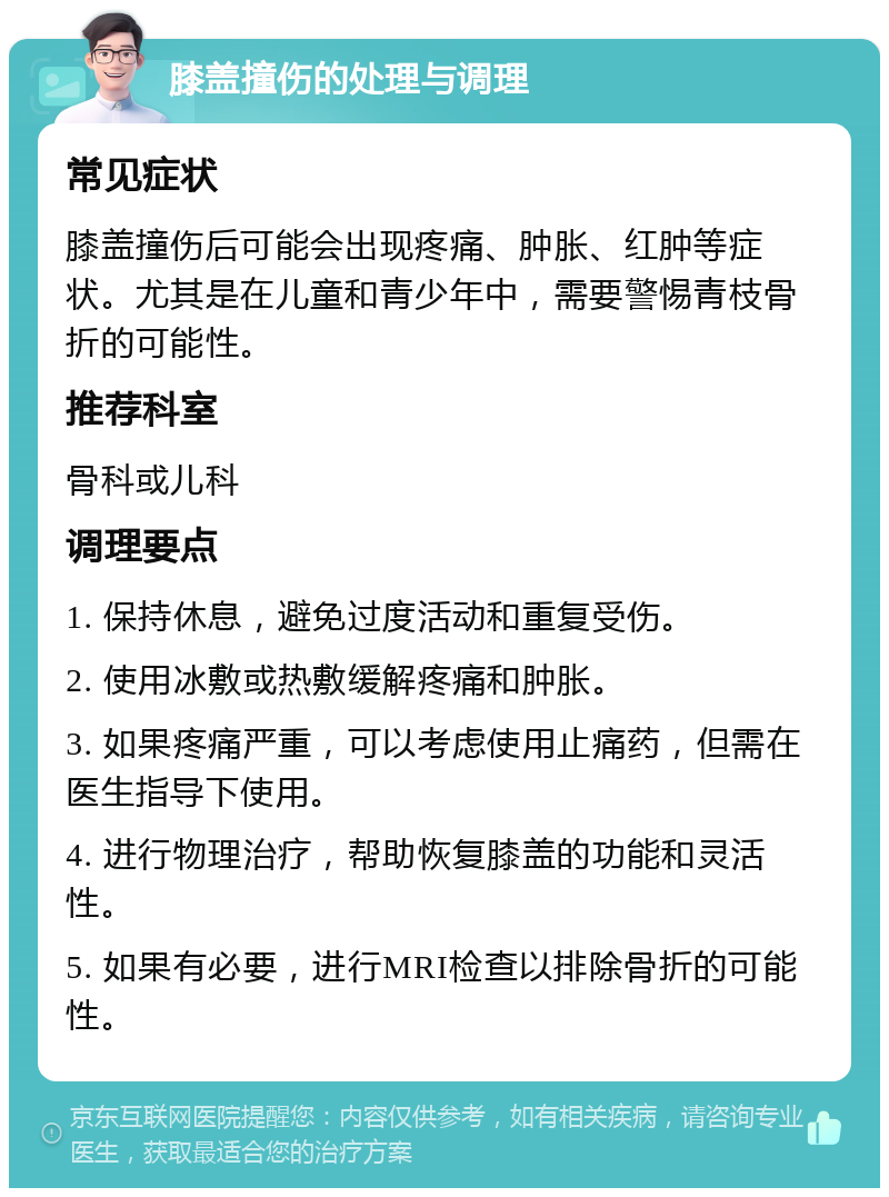 膝盖撞伤的处理与调理 常见症状 膝盖撞伤后可能会出现疼痛、肿胀、红肿等症状。尤其是在儿童和青少年中，需要警惕青枝骨折的可能性。 推荐科室 骨科或儿科 调理要点 1. 保持休息，避免过度活动和重复受伤。 2. 使用冰敷或热敷缓解疼痛和肿胀。 3. 如果疼痛严重，可以考虑使用止痛药，但需在医生指导下使用。 4. 进行物理治疗，帮助恢复膝盖的功能和灵活性。 5. 如果有必要，进行MRI检查以排除骨折的可能性。