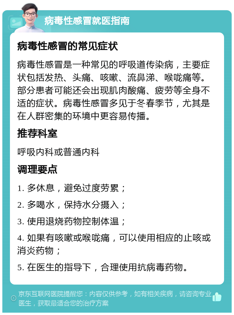 病毒性感冒就医指南 病毒性感冒的常见症状 病毒性感冒是一种常见的呼吸道传染病，主要症状包括发热、头痛、咳嗽、流鼻涕、喉咙痛等。部分患者可能还会出现肌肉酸痛、疲劳等全身不适的症状。病毒性感冒多见于冬春季节，尤其是在人群密集的环境中更容易传播。 推荐科室 呼吸内科或普通内科 调理要点 1. 多休息，避免过度劳累； 2. 多喝水，保持水分摄入； 3. 使用退烧药物控制体温； 4. 如果有咳嗽或喉咙痛，可以使用相应的止咳或消炎药物； 5. 在医生的指导下，合理使用抗病毒药物。