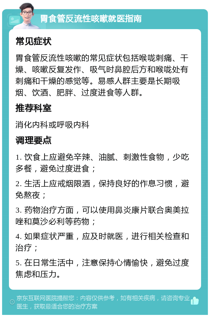 胃食管反流性咳嗽就医指南 常见症状 胃食管反流性咳嗽的常见症状包括喉咙刺痛、干燥、咳嗽反复发作、吸气时鼻腔后方和喉咙处有刺痛和干燥的感觉等。易感人群主要是长期吸烟、饮酒、肥胖、过度进食等人群。 推荐科室 消化内科或呼吸内科 调理要点 1. 饮食上应避免辛辣、油腻、刺激性食物，少吃多餐，避免过度进食； 2. 生活上应戒烟限酒，保持良好的作息习惯，避免熬夜； 3. 药物治疗方面，可以使用鼻炎康片联合奥美拉唑和莫沙必利等药物； 4. 如果症状严重，应及时就医，进行相关检查和治疗； 5. 在日常生活中，注意保持心情愉快，避免过度焦虑和压力。