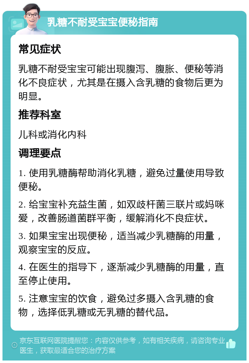 乳糖不耐受宝宝便秘指南 常见症状 乳糖不耐受宝宝可能出现腹泻、腹胀、便秘等消化不良症状，尤其是在摄入含乳糖的食物后更为明显。 推荐科室 儿科或消化内科 调理要点 1. 使用乳糖酶帮助消化乳糖，避免过量使用导致便秘。 2. 给宝宝补充益生菌，如双歧杆菌三联片或妈咪爱，改善肠道菌群平衡，缓解消化不良症状。 3. 如果宝宝出现便秘，适当减少乳糖酶的用量，观察宝宝的反应。 4. 在医生的指导下，逐渐减少乳糖酶的用量，直至停止使用。 5. 注意宝宝的饮食，避免过多摄入含乳糖的食物，选择低乳糖或无乳糖的替代品。