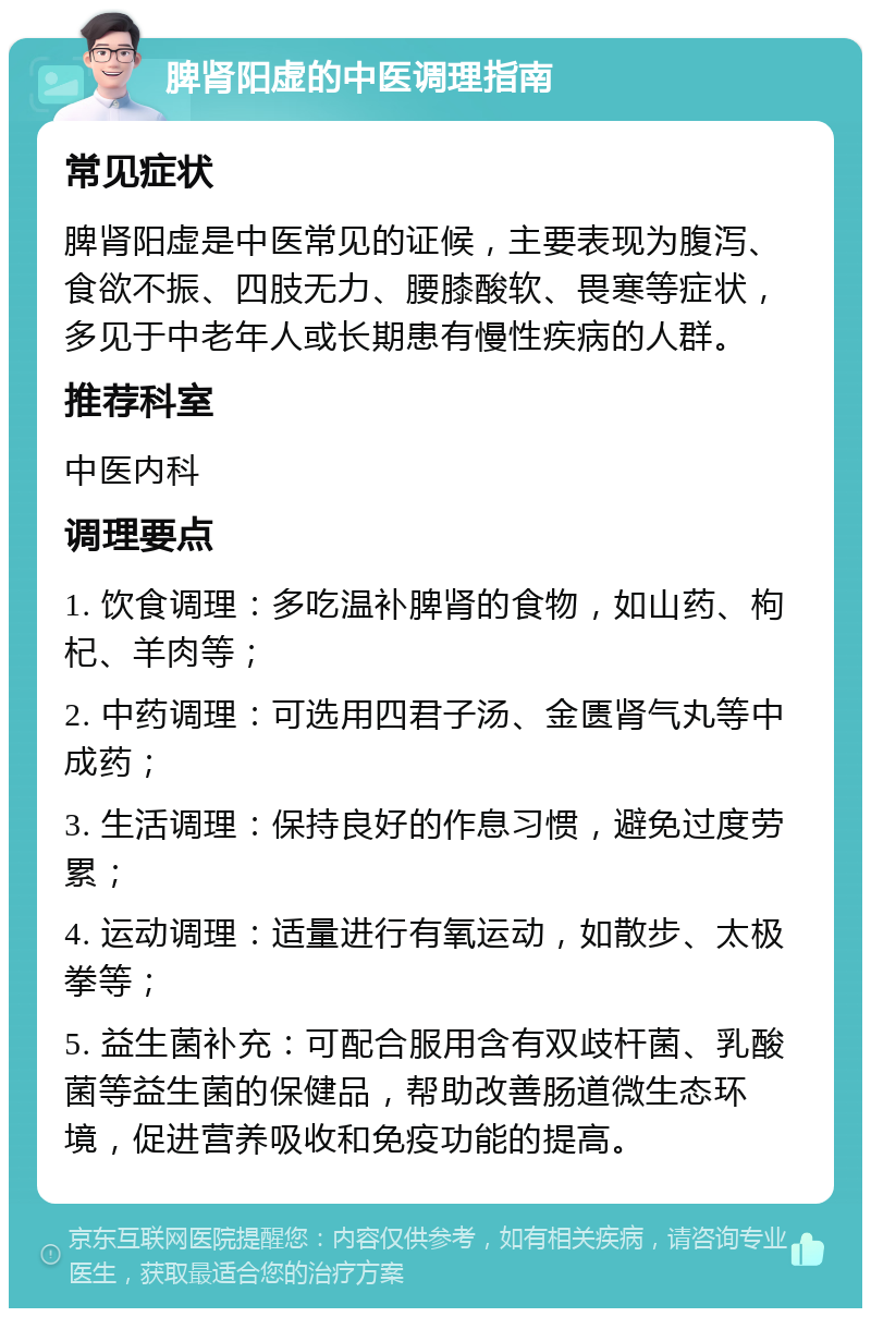 脾肾阳虚的中医调理指南 常见症状 脾肾阳虚是中医常见的证候，主要表现为腹泻、食欲不振、四肢无力、腰膝酸软、畏寒等症状，多见于中老年人或长期患有慢性疾病的人群。 推荐科室 中医内科 调理要点 1. 饮食调理：多吃温补脾肾的食物，如山药、枸杞、羊肉等； 2. 中药调理：可选用四君子汤、金匮肾气丸等中成药； 3. 生活调理：保持良好的作息习惯，避免过度劳累； 4. 运动调理：适量进行有氧运动，如散步、太极拳等； 5. 益生菌补充：可配合服用含有双歧杆菌、乳酸菌等益生菌的保健品，帮助改善肠道微生态环境，促进营养吸收和免疫功能的提高。