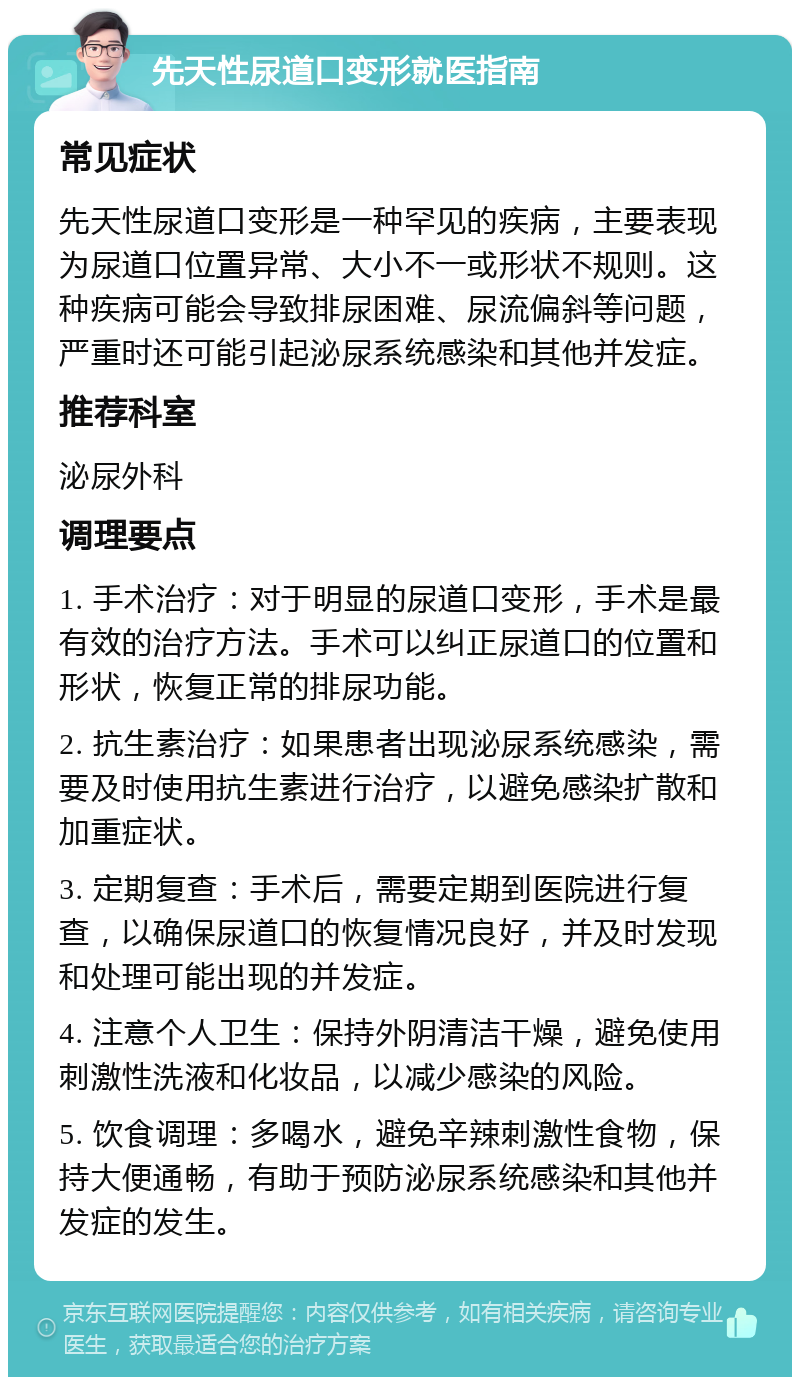 先天性尿道口变形就医指南 常见症状 先天性尿道口变形是一种罕见的疾病，主要表现为尿道口位置异常、大小不一或形状不规则。这种疾病可能会导致排尿困难、尿流偏斜等问题，严重时还可能引起泌尿系统感染和其他并发症。 推荐科室 泌尿外科 调理要点 1. 手术治疗：对于明显的尿道口变形，手术是最有效的治疗方法。手术可以纠正尿道口的位置和形状，恢复正常的排尿功能。 2. 抗生素治疗：如果患者出现泌尿系统感染，需要及时使用抗生素进行治疗，以避免感染扩散和加重症状。 3. 定期复查：手术后，需要定期到医院进行复查，以确保尿道口的恢复情况良好，并及时发现和处理可能出现的并发症。 4. 注意个人卫生：保持外阴清洁干燥，避免使用刺激性洗液和化妆品，以减少感染的风险。 5. 饮食调理：多喝水，避免辛辣刺激性食物，保持大便通畅，有助于预防泌尿系统感染和其他并发症的发生。