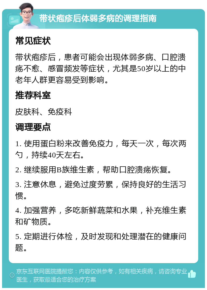 带状疱疹后体弱多病的调理指南 常见症状 带状疱疹后，患者可能会出现体弱多病、口腔溃疡不愈、感冒频发等症状，尤其是50岁以上的中老年人群更容易受到影响。 推荐科室 皮肤科、免疫科 调理要点 1. 使用蛋白粉来改善免疫力，每天一次，每次两勺，持续40天左右。 2. 继续服用B族维生素，帮助口腔溃疡恢复。 3. 注意休息，避免过度劳累，保持良好的生活习惯。 4. 加强营养，多吃新鲜蔬菜和水果，补充维生素和矿物质。 5. 定期进行体检，及时发现和处理潜在的健康问题。