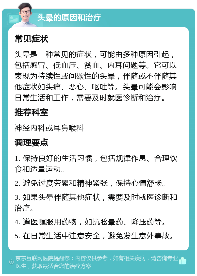 头晕的原因和治疗 常见症状 头晕是一种常见的症状，可能由多种原因引起，包括感冒、低血压、贫血、内耳问题等。它可以表现为持续性或间歇性的头晕，伴随或不伴随其他症状如头痛、恶心、呕吐等。头晕可能会影响日常生活和工作，需要及时就医诊断和治疗。 推荐科室 神经内科或耳鼻喉科 调理要点 1. 保持良好的生活习惯，包括规律作息、合理饮食和适量运动。 2. 避免过度劳累和精神紧张，保持心情舒畅。 3. 如果头晕伴随其他症状，需要及时就医诊断和治疗。 4. 遵医嘱服用药物，如抗眩晕药、降压药等。 5. 在日常生活中注意安全，避免发生意外事故。