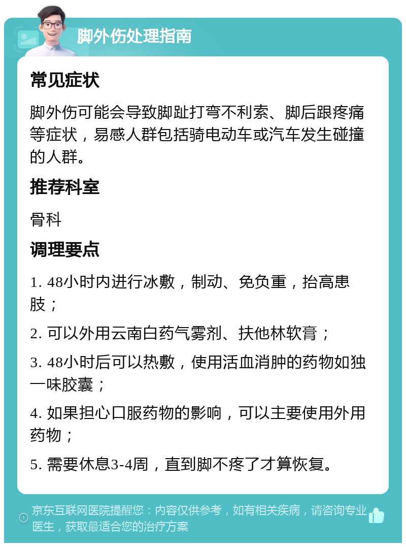 脚外伤处理指南 常见症状 脚外伤可能会导致脚趾打弯不利索、脚后跟疼痛等症状，易感人群包括骑电动车或汽车发生碰撞的人群。 推荐科室 骨科 调理要点 1. 48小时内进行冰敷，制动、免负重，抬高患肢； 2. 可以外用云南白药气雾剂、扶他林软膏； 3. 48小时后可以热敷，使用活血消肿的药物如独一味胶囊； 4. 如果担心口服药物的影响，可以主要使用外用药物； 5. 需要休息3-4周，直到脚不疼了才算恢复。