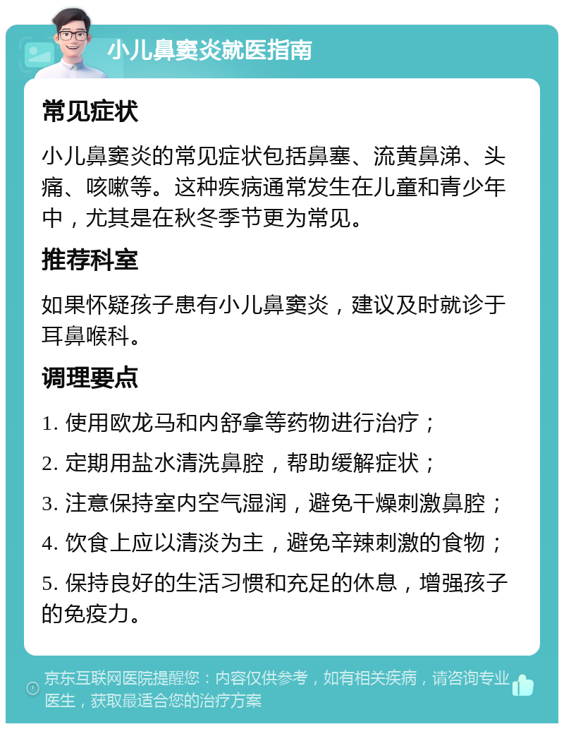 小儿鼻窦炎就医指南 常见症状 小儿鼻窦炎的常见症状包括鼻塞、流黄鼻涕、头痛、咳嗽等。这种疾病通常发生在儿童和青少年中，尤其是在秋冬季节更为常见。 推荐科室 如果怀疑孩子患有小儿鼻窦炎，建议及时就诊于耳鼻喉科。 调理要点 1. 使用欧龙马和内舒拿等药物进行治疗； 2. 定期用盐水清洗鼻腔，帮助缓解症状； 3. 注意保持室内空气湿润，避免干燥刺激鼻腔； 4. 饮食上应以清淡为主，避免辛辣刺激的食物； 5. 保持良好的生活习惯和充足的休息，增强孩子的免疫力。