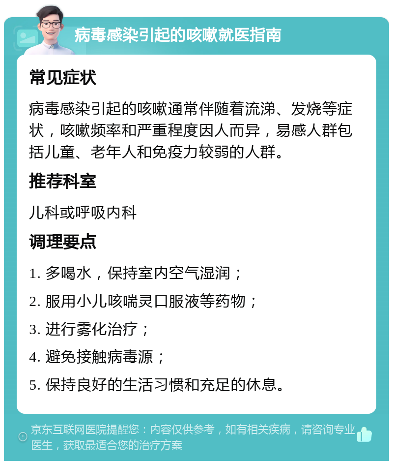 病毒感染引起的咳嗽就医指南 常见症状 病毒感染引起的咳嗽通常伴随着流涕、发烧等症状，咳嗽频率和严重程度因人而异，易感人群包括儿童、老年人和免疫力较弱的人群。 推荐科室 儿科或呼吸内科 调理要点 1. 多喝水，保持室内空气湿润； 2. 服用小儿咳喘灵口服液等药物； 3. 进行雾化治疗； 4. 避免接触病毒源； 5. 保持良好的生活习惯和充足的休息。