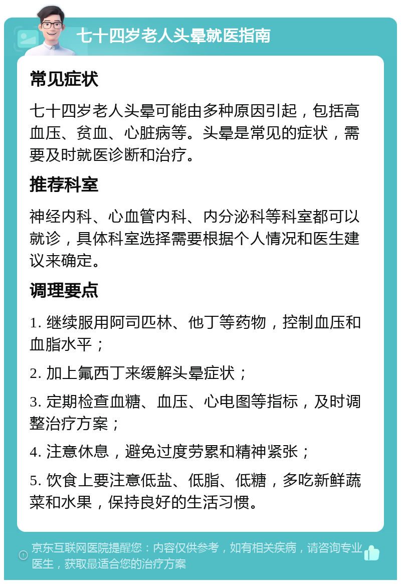 七十四岁老人头晕就医指南 常见症状 七十四岁老人头晕可能由多种原因引起，包括高血压、贫血、心脏病等。头晕是常见的症状，需要及时就医诊断和治疗。 推荐科室 神经内科、心血管内科、内分泌科等科室都可以就诊，具体科室选择需要根据个人情况和医生建议来确定。 调理要点 1. 继续服用阿司匹林、他丁等药物，控制血压和血脂水平； 2. 加上氟西丁来缓解头晕症状； 3. 定期检查血糖、血压、心电图等指标，及时调整治疗方案； 4. 注意休息，避免过度劳累和精神紧张； 5. 饮食上要注意低盐、低脂、低糖，多吃新鲜蔬菜和水果，保持良好的生活习惯。