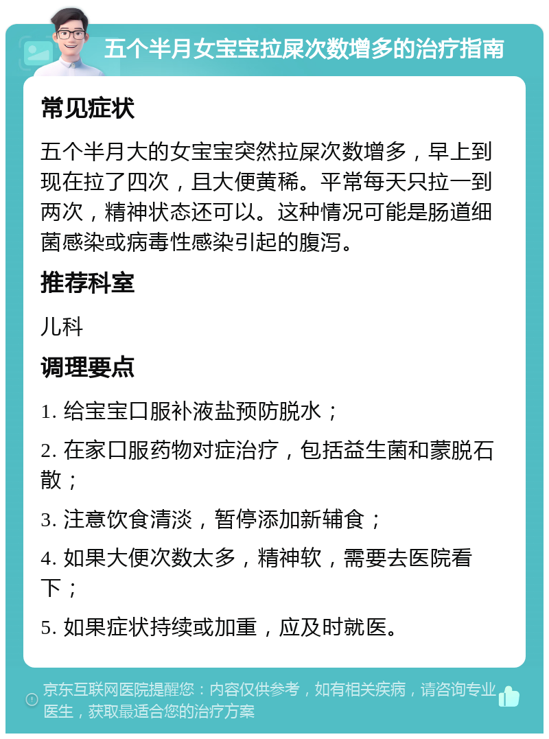 五个半月女宝宝拉屎次数增多的治疗指南 常见症状 五个半月大的女宝宝突然拉屎次数增多，早上到现在拉了四次，且大便黄稀。平常每天只拉一到两次，精神状态还可以。这种情况可能是肠道细菌感染或病毒性感染引起的腹泻。 推荐科室 儿科 调理要点 1. 给宝宝口服补液盐预防脱水； 2. 在家口服药物对症治疗，包括益生菌和蒙脱石散； 3. 注意饮食清淡，暂停添加新辅食； 4. 如果大便次数太多，精神软，需要去医院看下； 5. 如果症状持续或加重，应及时就医。