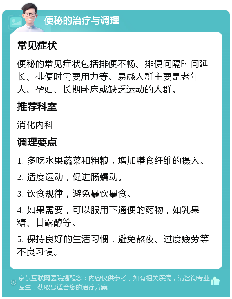 便秘的治疗与调理 常见症状 便秘的常见症状包括排便不畅、排便间隔时间延长、排便时需要用力等。易感人群主要是老年人、孕妇、长期卧床或缺乏运动的人群。 推荐科室 消化内科 调理要点 1. 多吃水果蔬菜和粗粮，增加膳食纤维的摄入。 2. 适度运动，促进肠蠕动。 3. 饮食规律，避免暴饮暴食。 4. 如果需要，可以服用下通便的药物，如乳果糖、甘露醇等。 5. 保持良好的生活习惯，避免熬夜、过度疲劳等不良习惯。