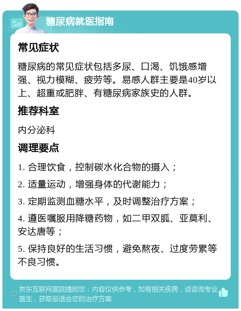 糖尿病就医指南 常见症状 糖尿病的常见症状包括多尿、口渴、饥饿感增强、视力模糊、疲劳等。易感人群主要是40岁以上、超重或肥胖、有糖尿病家族史的人群。 推荐科室 内分泌科 调理要点 1. 合理饮食，控制碳水化合物的摄入； 2. 适量运动，增强身体的代谢能力； 3. 定期监测血糖水平，及时调整治疗方案； 4. 遵医嘱服用降糖药物，如二甲双胍、亚莫利、安达唐等； 5. 保持良好的生活习惯，避免熬夜、过度劳累等不良习惯。