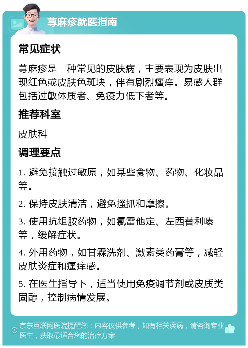 荨麻疹就医指南 常见症状 荨麻疹是一种常见的皮肤病，主要表现为皮肤出现红色或皮肤色斑块，伴有剧烈瘙痒。易感人群包括过敏体质者、免疫力低下者等。 推荐科室 皮肤科 调理要点 1. 避免接触过敏原，如某些食物、药物、化妆品等。 2. 保持皮肤清洁，避免搔抓和摩擦。 3. 使用抗组胺药物，如氯雷他定、左西替利嗪等，缓解症状。 4. 外用药物，如甘霖洗剂、激素类药膏等，减轻皮肤炎症和瘙痒感。 5. 在医生指导下，适当使用免疫调节剂或皮质类固醇，控制病情发展。