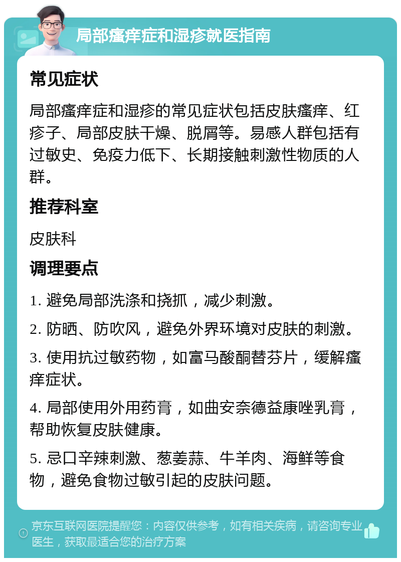 局部瘙痒症和湿疹就医指南 常见症状 局部瘙痒症和湿疹的常见症状包括皮肤瘙痒、红疹子、局部皮肤干燥、脱屑等。易感人群包括有过敏史、免疫力低下、长期接触刺激性物质的人群。 推荐科室 皮肤科 调理要点 1. 避免局部洗涤和挠抓，减少刺激。 2. 防晒、防吹风，避免外界环境对皮肤的刺激。 3. 使用抗过敏药物，如富马酸酮替芬片，缓解瘙痒症状。 4. 局部使用外用药膏，如曲安奈德益康唑乳膏，帮助恢复皮肤健康。 5. 忌口辛辣刺激、葱姜蒜、牛羊肉、海鲜等食物，避免食物过敏引起的皮肤问题。