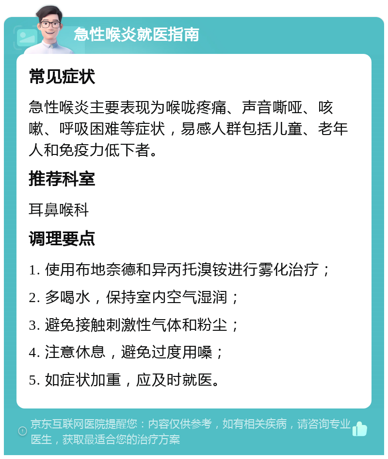 急性喉炎就医指南 常见症状 急性喉炎主要表现为喉咙疼痛、声音嘶哑、咳嗽、呼吸困难等症状，易感人群包括儿童、老年人和免疫力低下者。 推荐科室 耳鼻喉科 调理要点 1. 使用布地奈德和异丙托溴铵进行雾化治疗； 2. 多喝水，保持室内空气湿润； 3. 避免接触刺激性气体和粉尘； 4. 注意休息，避免过度用嗓； 5. 如症状加重，应及时就医。