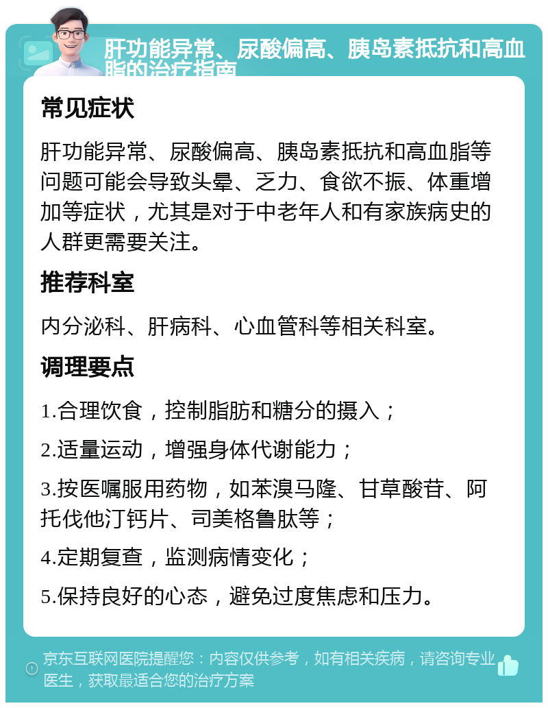 肝功能异常、尿酸偏高、胰岛素抵抗和高血脂的治疗指南 常见症状 肝功能异常、尿酸偏高、胰岛素抵抗和高血脂等问题可能会导致头晕、乏力、食欲不振、体重增加等症状，尤其是对于中老年人和有家族病史的人群更需要关注。 推荐科室 内分泌科、肝病科、心血管科等相关科室。 调理要点 1.合理饮食，控制脂肪和糖分的摄入； 2.适量运动，增强身体代谢能力； 3.按医嘱服用药物，如苯溴马隆、甘草酸苷、阿托伐他汀钙片、司美格鲁肽等； 4.定期复查，监测病情变化； 5.保持良好的心态，避免过度焦虑和压力。