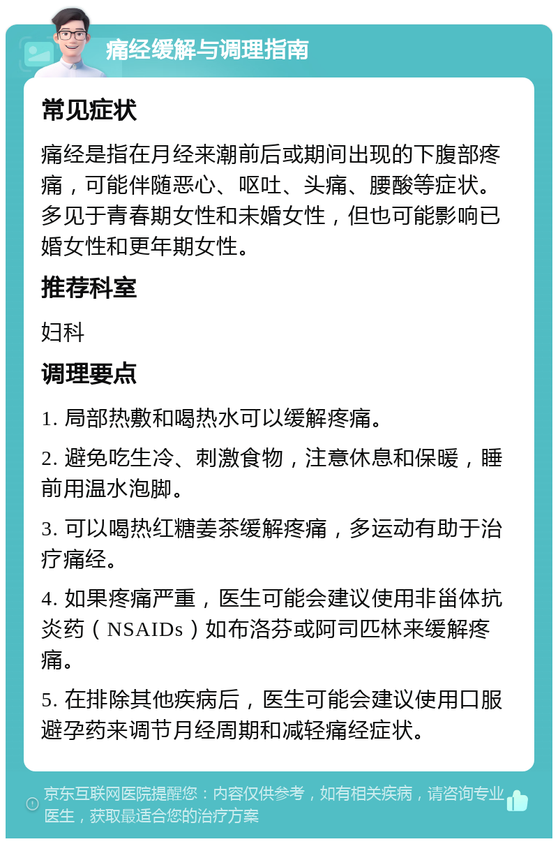 痛经缓解与调理指南 常见症状 痛经是指在月经来潮前后或期间出现的下腹部疼痛，可能伴随恶心、呕吐、头痛、腰酸等症状。多见于青春期女性和未婚女性，但也可能影响已婚女性和更年期女性。 推荐科室 妇科 调理要点 1. 局部热敷和喝热水可以缓解疼痛。 2. 避免吃生冷、刺激食物，注意休息和保暖，睡前用温水泡脚。 3. 可以喝热红糖姜茶缓解疼痛，多运动有助于治疗痛经。 4. 如果疼痛严重，医生可能会建议使用非甾体抗炎药（NSAIDs）如布洛芬或阿司匹林来缓解疼痛。 5. 在排除其他疾病后，医生可能会建议使用口服避孕药来调节月经周期和减轻痛经症状。