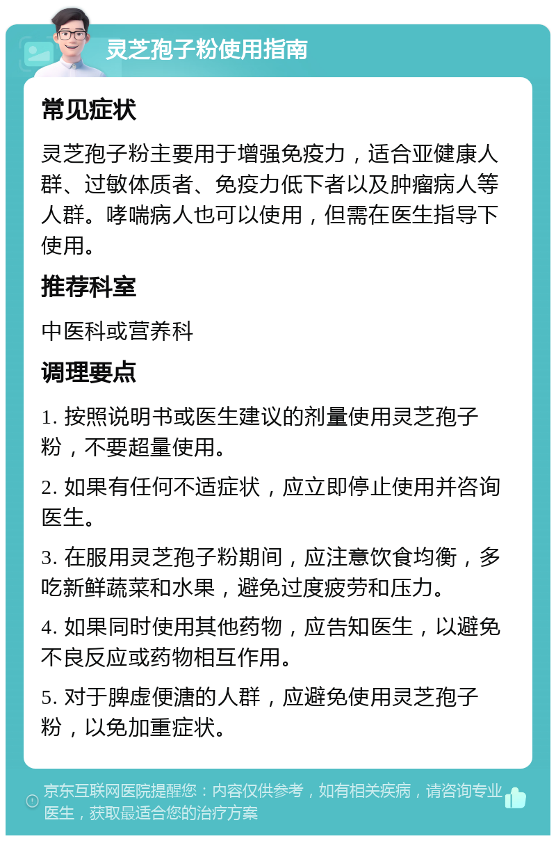 灵芝孢子粉使用指南 常见症状 灵芝孢子粉主要用于增强免疫力，适合亚健康人群、过敏体质者、免疫力低下者以及肿瘤病人等人群。哮喘病人也可以使用，但需在医生指导下使用。 推荐科室 中医科或营养科 调理要点 1. 按照说明书或医生建议的剂量使用灵芝孢子粉，不要超量使用。 2. 如果有任何不适症状，应立即停止使用并咨询医生。 3. 在服用灵芝孢子粉期间，应注意饮食均衡，多吃新鲜蔬菜和水果，避免过度疲劳和压力。 4. 如果同时使用其他药物，应告知医生，以避免不良反应或药物相互作用。 5. 对于脾虚便溏的人群，应避免使用灵芝孢子粉，以免加重症状。