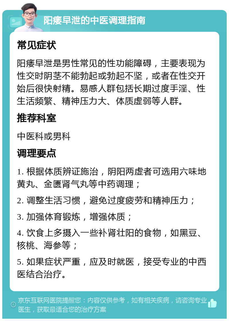 阳痿早泄的中医调理指南 常见症状 阳痿早泄是男性常见的性功能障碍，主要表现为性交时阴茎不能勃起或勃起不坚，或者在性交开始后很快射精。易感人群包括长期过度手淫、性生活频繁、精神压力大、体质虚弱等人群。 推荐科室 中医科或男科 调理要点 1. 根据体质辨证施治，阴阳两虚者可选用六味地黄丸、金匮肾气丸等中药调理； 2. 调整生活习惯，避免过度疲劳和精神压力； 3. 加强体育锻炼，增强体质； 4. 饮食上多摄入一些补肾壮阳的食物，如黑豆、核桃、海参等； 5. 如果症状严重，应及时就医，接受专业的中西医结合治疗。