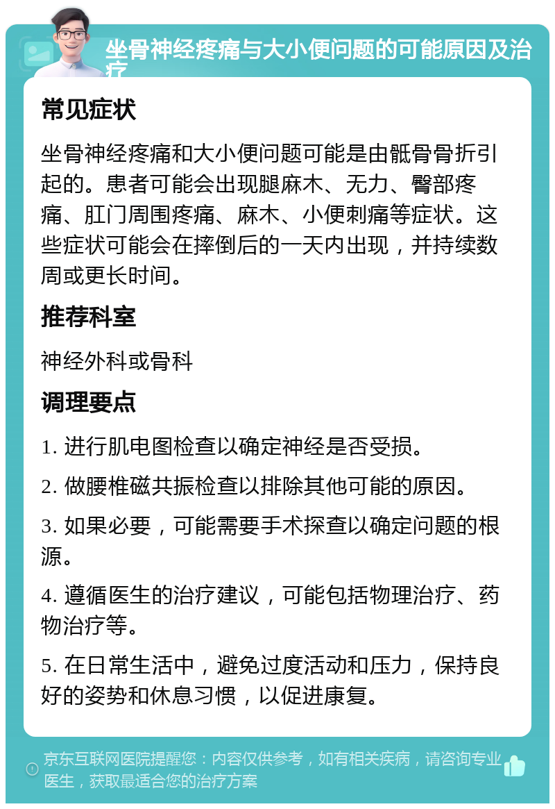 坐骨神经疼痛与大小便问题的可能原因及治疗 常见症状 坐骨神经疼痛和大小便问题可能是由骶骨骨折引起的。患者可能会出现腿麻木、无力、臀部疼痛、肛门周围疼痛、麻木、小便刺痛等症状。这些症状可能会在摔倒后的一天内出现，并持续数周或更长时间。 推荐科室 神经外科或骨科 调理要点 1. 进行肌电图检查以确定神经是否受损。 2. 做腰椎磁共振检查以排除其他可能的原因。 3. 如果必要，可能需要手术探查以确定问题的根源。 4. 遵循医生的治疗建议，可能包括物理治疗、药物治疗等。 5. 在日常生活中，避免过度活动和压力，保持良好的姿势和休息习惯，以促进康复。