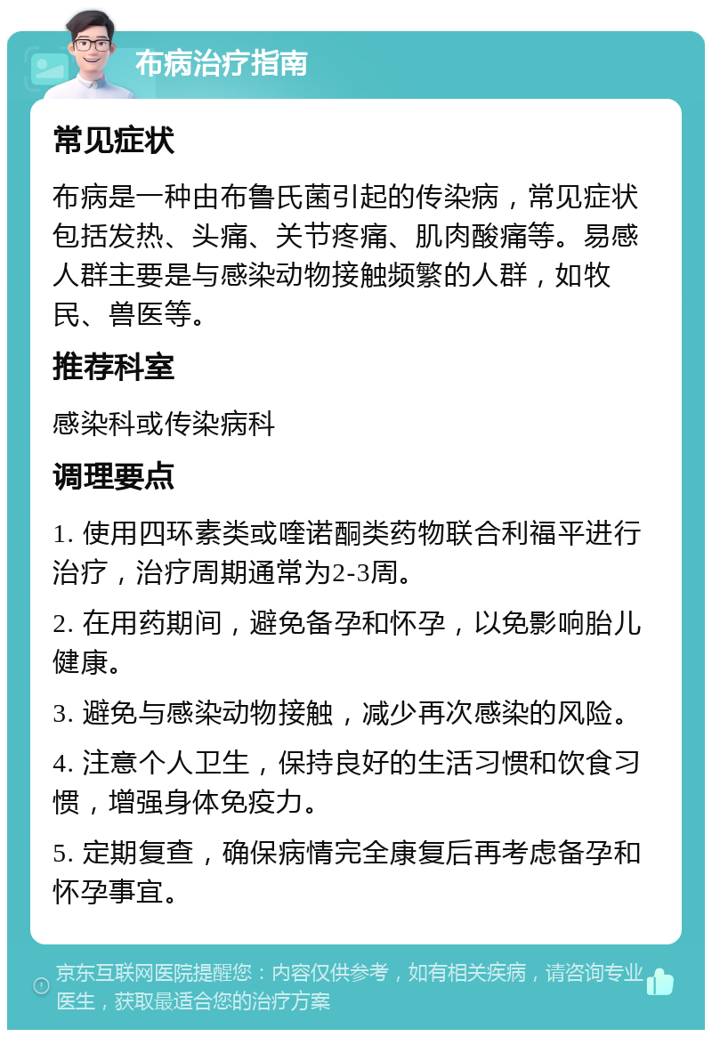 布病治疗指南 常见症状 布病是一种由布鲁氏菌引起的传染病，常见症状包括发热、头痛、关节疼痛、肌肉酸痛等。易感人群主要是与感染动物接触频繁的人群，如牧民、兽医等。 推荐科室 感染科或传染病科 调理要点 1. 使用四环素类或喹诺酮类药物联合利福平进行治疗，治疗周期通常为2-3周。 2. 在用药期间，避免备孕和怀孕，以免影响胎儿健康。 3. 避免与感染动物接触，减少再次感染的风险。 4. 注意个人卫生，保持良好的生活习惯和饮食习惯，增强身体免疫力。 5. 定期复查，确保病情完全康复后再考虑备孕和怀孕事宜。