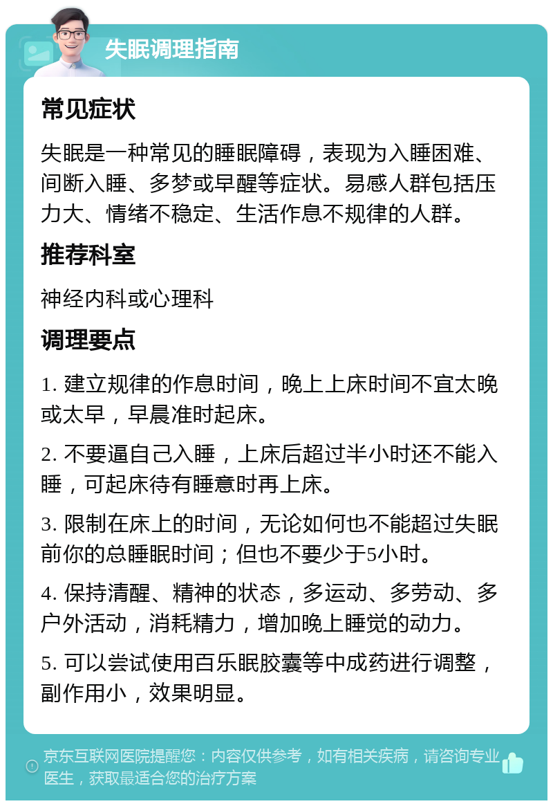 失眠调理指南 常见症状 失眠是一种常见的睡眠障碍，表现为入睡困难、间断入睡、多梦或早醒等症状。易感人群包括压力大、情绪不稳定、生活作息不规律的人群。 推荐科室 神经内科或心理科 调理要点 1. 建立规律的作息时间，晚上上床时间不宜太晚或太早，早晨准时起床。 2. 不要逼自己入睡，上床后超过半小时还不能入睡，可起床待有睡意时再上床。 3. 限制在床上的时间，无论如何也不能超过失眠前你的总睡眠时间；但也不要少于5小时。 4. 保持清醒、精神的状态，多运动、多劳动、多户外活动，消耗精力，增加晚上睡觉的动力。 5. 可以尝试使用百乐眠胶囊等中成药进行调整，副作用小，效果明显。