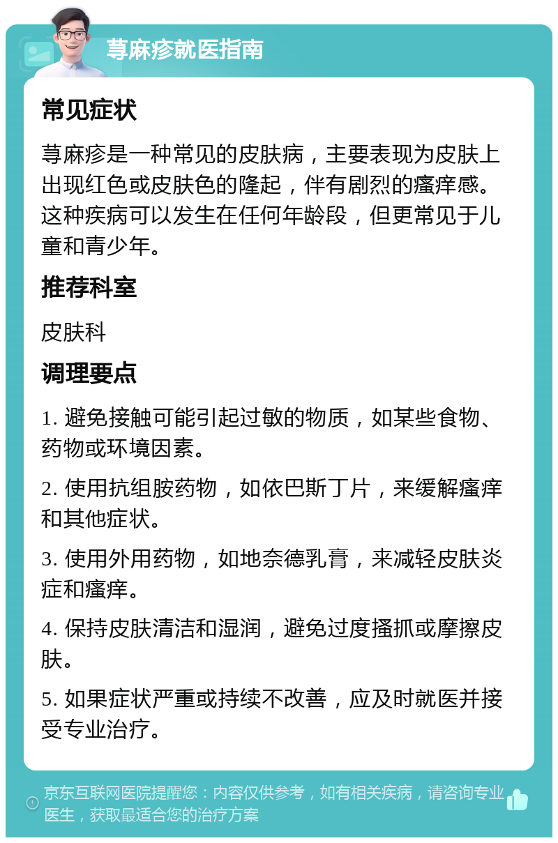 荨麻疹就医指南 常见症状 荨麻疹是一种常见的皮肤病，主要表现为皮肤上出现红色或皮肤色的隆起，伴有剧烈的瘙痒感。这种疾病可以发生在任何年龄段，但更常见于儿童和青少年。 推荐科室 皮肤科 调理要点 1. 避免接触可能引起过敏的物质，如某些食物、药物或环境因素。 2. 使用抗组胺药物，如依巴斯丁片，来缓解瘙痒和其他症状。 3. 使用外用药物，如地奈德乳膏，来减轻皮肤炎症和瘙痒。 4. 保持皮肤清洁和湿润，避免过度搔抓或摩擦皮肤。 5. 如果症状严重或持续不改善，应及时就医并接受专业治疗。