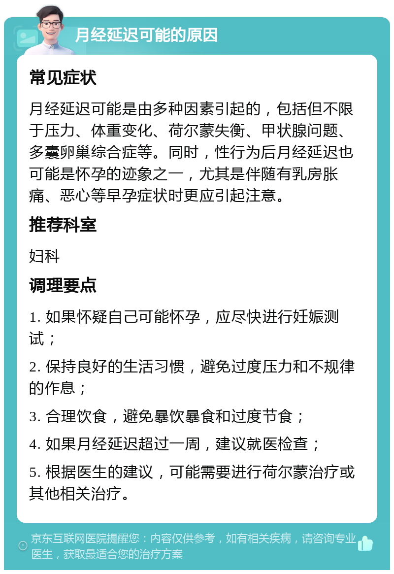 月经延迟可能的原因 常见症状 月经延迟可能是由多种因素引起的，包括但不限于压力、体重变化、荷尔蒙失衡、甲状腺问题、多囊卵巢综合症等。同时，性行为后月经延迟也可能是怀孕的迹象之一，尤其是伴随有乳房胀痛、恶心等早孕症状时更应引起注意。 推荐科室 妇科 调理要点 1. 如果怀疑自己可能怀孕，应尽快进行妊娠测试； 2. 保持良好的生活习惯，避免过度压力和不规律的作息； 3. 合理饮食，避免暴饮暴食和过度节食； 4. 如果月经延迟超过一周，建议就医检查； 5. 根据医生的建议，可能需要进行荷尔蒙治疗或其他相关治疗。