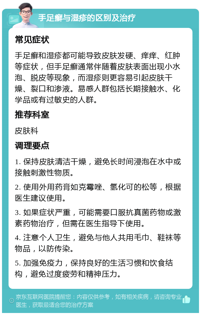 手足癣与湿疹的区别及治疗 常见症状 手足癣和湿疹都可能导致皮肤发硬、痒痒、红肿等症状，但手足癣通常伴随着皮肤表面出现小水泡、脱皮等现象，而湿疹则更容易引起皮肤干燥、裂口和渗液。易感人群包括长期接触水、化学品或有过敏史的人群。 推荐科室 皮肤科 调理要点 1. 保持皮肤清洁干燥，避免长时间浸泡在水中或接触刺激性物质。 2. 使用外用药膏如克霉唑、氢化可的松等，根据医生建议使用。 3. 如果症状严重，可能需要口服抗真菌药物或激素药物治疗，但需在医生指导下使用。 4. 注意个人卫生，避免与他人共用毛巾、鞋袜等物品，以防传染。 5. 加强免疫力，保持良好的生活习惯和饮食结构，避免过度疲劳和精神压力。