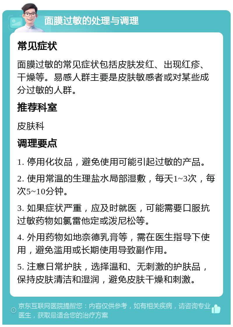 面膜过敏的处理与调理 常见症状 面膜过敏的常见症状包括皮肤发红、出现红疹、干燥等。易感人群主要是皮肤敏感者或对某些成分过敏的人群。 推荐科室 皮肤科 调理要点 1. 停用化妆品，避免使用可能引起过敏的产品。 2. 使用常温的生理盐水局部湿敷，每天1~3次，每次5~10分钟。 3. 如果症状严重，应及时就医，可能需要口服抗过敏药物如氯雷他定或泼尼松等。 4. 外用药物如地奈德乳膏等，需在医生指导下使用，避免滥用或长期使用导致副作用。 5. 注意日常护肤，选择温和、无刺激的护肤品，保持皮肤清洁和湿润，避免皮肤干燥和刺激。