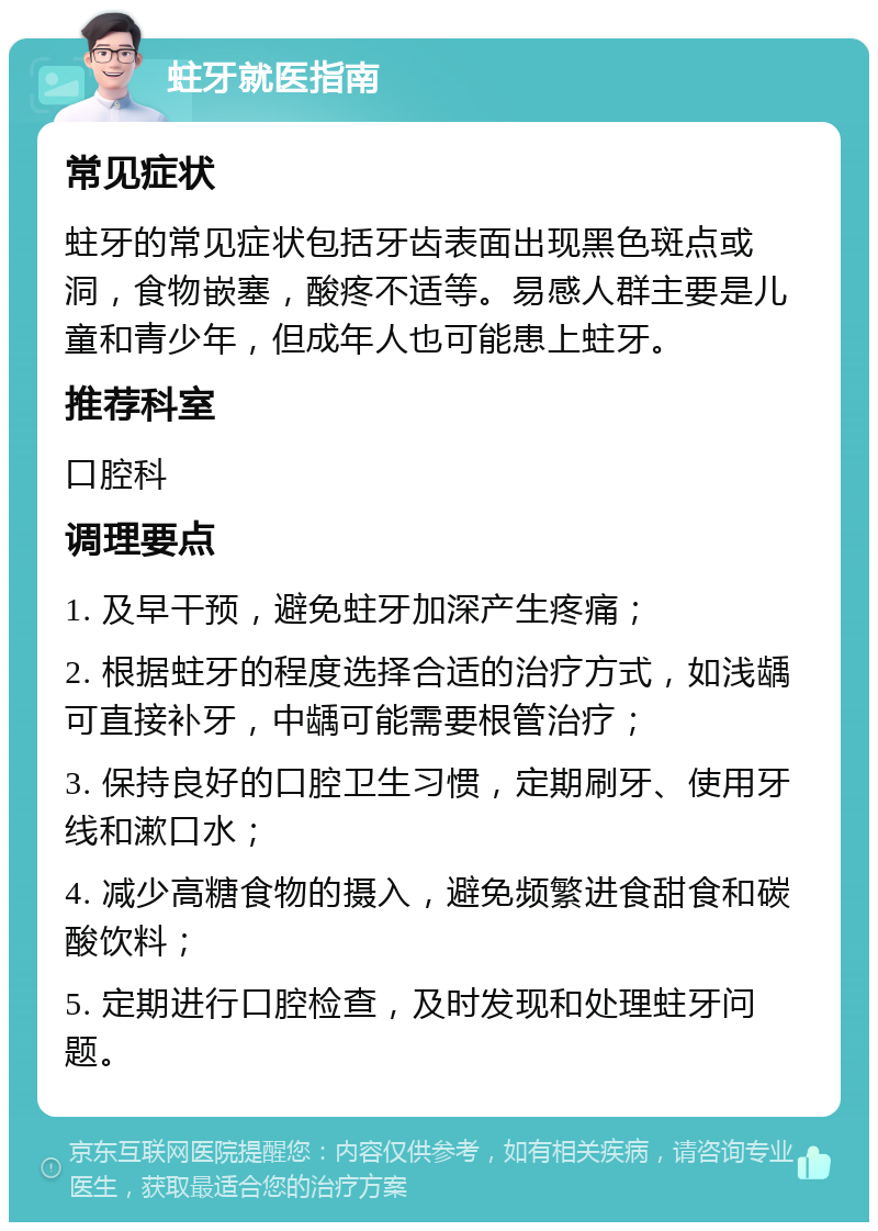 蛀牙就医指南 常见症状 蛀牙的常见症状包括牙齿表面出现黑色斑点或洞，食物嵌塞，酸疼不适等。易感人群主要是儿童和青少年，但成年人也可能患上蛀牙。 推荐科室 口腔科 调理要点 1. 及早干预，避免蛀牙加深产生疼痛； 2. 根据蛀牙的程度选择合适的治疗方式，如浅龋可直接补牙，中龋可能需要根管治疗； 3. 保持良好的口腔卫生习惯，定期刷牙、使用牙线和漱口水； 4. 减少高糖食物的摄入，避免频繁进食甜食和碳酸饮料； 5. 定期进行口腔检查，及时发现和处理蛀牙问题。