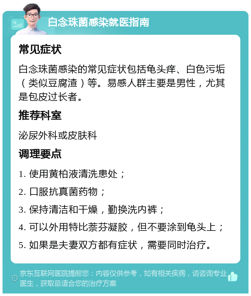 白念珠菌感染就医指南 常见症状 白念珠菌感染的常见症状包括龟头痒、白色污垢（类似豆腐渣）等。易感人群主要是男性，尤其是包皮过长者。 推荐科室 泌尿外科或皮肤科 调理要点 1. 使用黄柏液清洗患处； 2. 口服抗真菌药物； 3. 保持清洁和干燥，勤换洗内裤； 4. 可以外用特比萘芬凝胶，但不要涂到龟头上； 5. 如果是夫妻双方都有症状，需要同时治疗。