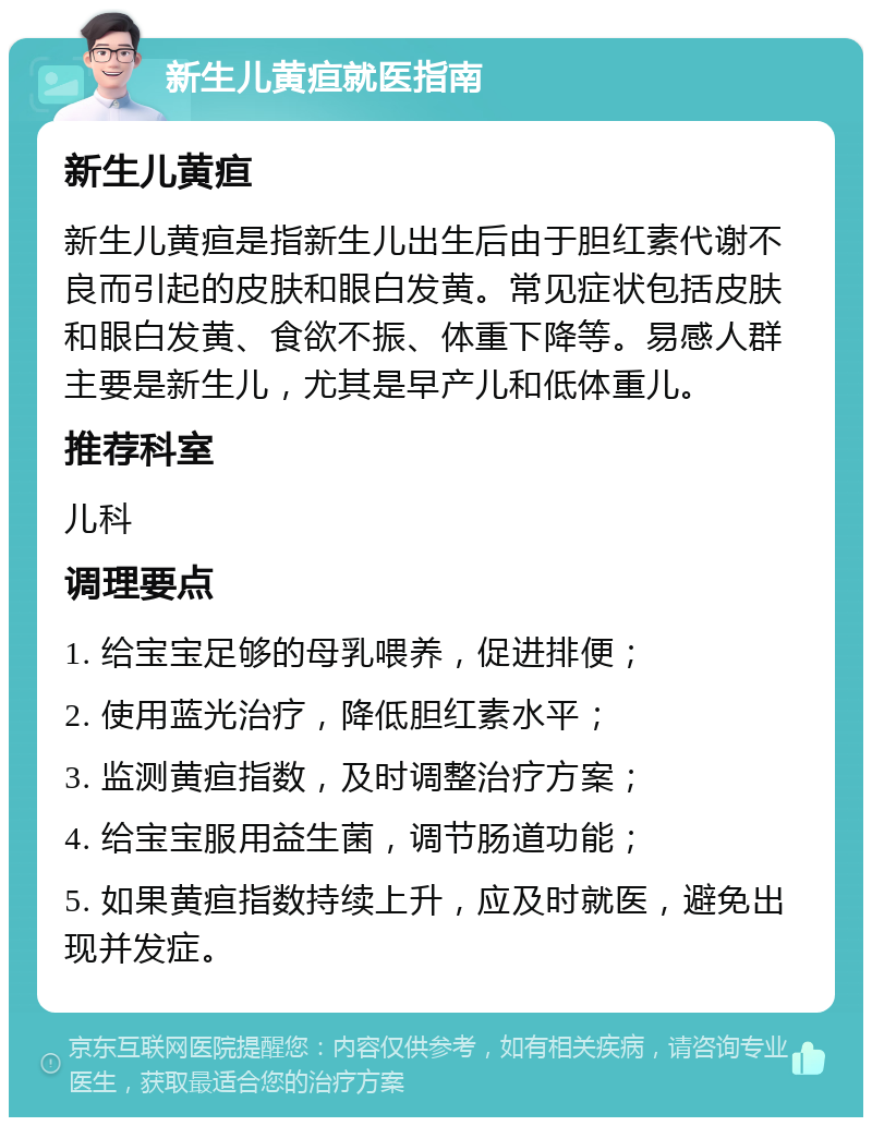 新生儿黄疸就医指南 新生儿黄疸 新生儿黄疸是指新生儿出生后由于胆红素代谢不良而引起的皮肤和眼白发黄。常见症状包括皮肤和眼白发黄、食欲不振、体重下降等。易感人群主要是新生儿，尤其是早产儿和低体重儿。 推荐科室 儿科 调理要点 1. 给宝宝足够的母乳喂养，促进排便； 2. 使用蓝光治疗，降低胆红素水平； 3. 监测黄疸指数，及时调整治疗方案； 4. 给宝宝服用益生菌，调节肠道功能； 5. 如果黄疸指数持续上升，应及时就医，避免出现并发症。