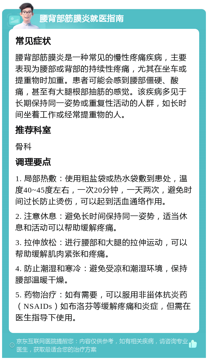 腰背部筋膜炎就医指南 常见症状 腰背部筋膜炎是一种常见的慢性疼痛疾病，主要表现为腰部或背部的持续性疼痛，尤其在坐车或提重物时加重。患者可能会感到腰部僵硬、酸痛，甚至有大腿根部抽筋的感觉。该疾病多见于长期保持同一姿势或重复性活动的人群，如长时间坐着工作或经常提重物的人。 推荐科室 骨科 调理要点 1. 局部热敷：使用粗盐袋或热水袋敷到患处，温度40~45度左右，一次20分钟，一天两次，避免时间过长防止烫伤，可以起到活血通络作用。 2. 注意休息：避免长时间保持同一姿势，适当休息和活动可以帮助缓解疼痛。 3. 拉伸放松：进行腰部和大腿的拉伸运动，可以帮助缓解肌肉紧张和疼痛。 4. 防止潮湿和寒冷：避免受凉和潮湿环境，保持腰部温暖干燥。 5. 药物治疗：如有需要，可以服用非甾体抗炎药（NSAIDs）如布洛芬等缓解疼痛和炎症，但需在医生指导下使用。