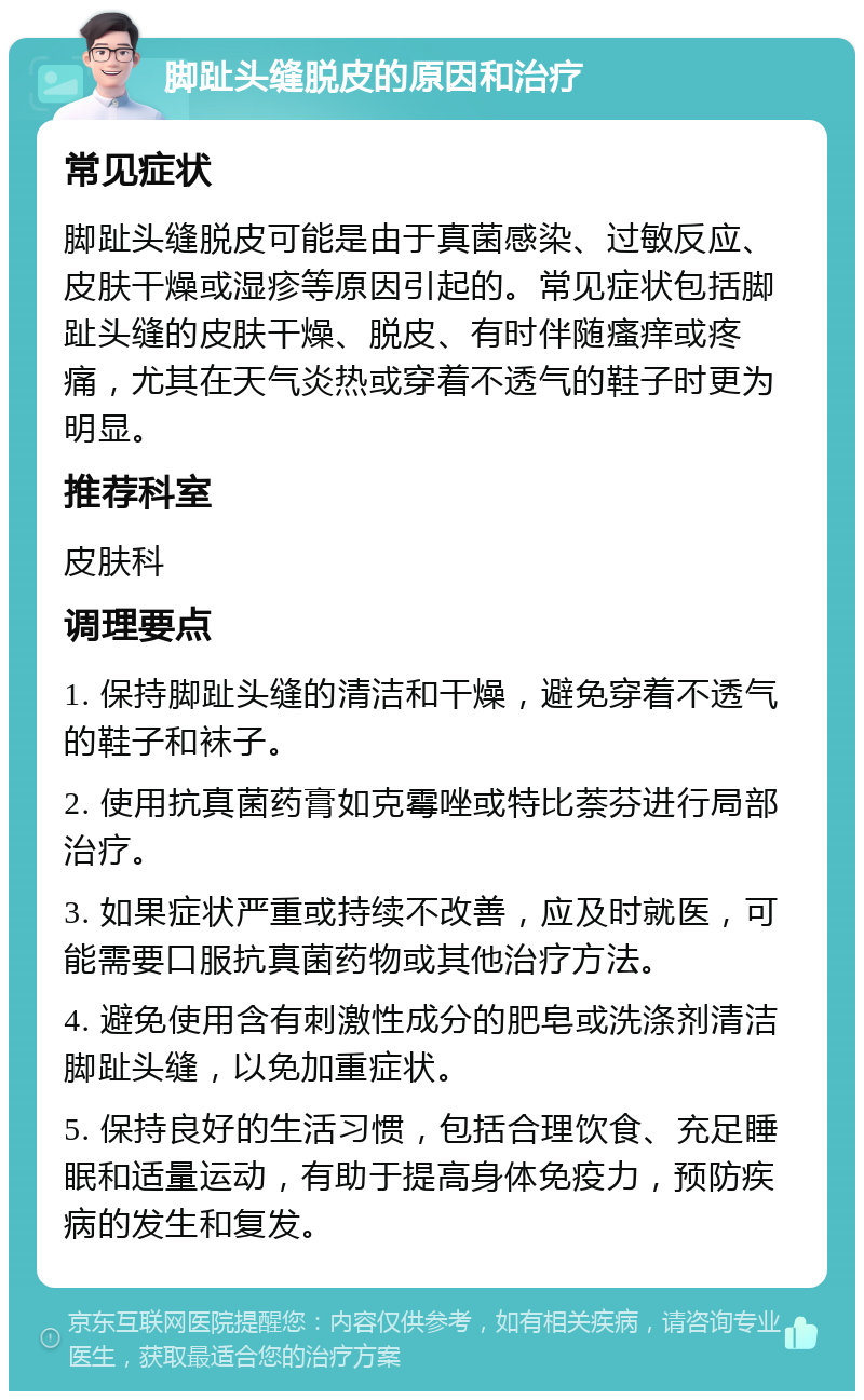 脚趾头缝脱皮的原因和治疗 常见症状 脚趾头缝脱皮可能是由于真菌感染、过敏反应、皮肤干燥或湿疹等原因引起的。常见症状包括脚趾头缝的皮肤干燥、脱皮、有时伴随瘙痒或疼痛，尤其在天气炎热或穿着不透气的鞋子时更为明显。 推荐科室 皮肤科 调理要点 1. 保持脚趾头缝的清洁和干燥，避免穿着不透气的鞋子和袜子。 2. 使用抗真菌药膏如克霉唑或特比萘芬进行局部治疗。 3. 如果症状严重或持续不改善，应及时就医，可能需要口服抗真菌药物或其他治疗方法。 4. 避免使用含有刺激性成分的肥皂或洗涤剂清洁脚趾头缝，以免加重症状。 5. 保持良好的生活习惯，包括合理饮食、充足睡眠和适量运动，有助于提高身体免疫力，预防疾病的发生和复发。