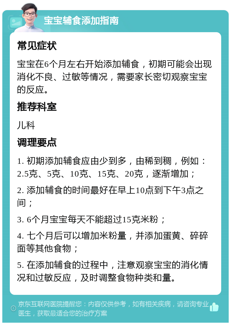 宝宝辅食添加指南 常见症状 宝宝在6个月左右开始添加辅食，初期可能会出现消化不良、过敏等情况，需要家长密切观察宝宝的反应。 推荐科室 儿科 调理要点 1. 初期添加辅食应由少到多，由稀到稠，例如：2.5克、5克、10克、15克、20克，逐渐增加； 2. 添加辅食的时间最好在早上10点到下午3点之间； 3. 6个月宝宝每天不能超过15克米粉； 4. 七个月后可以增加米粉量，并添加蛋黄、碎碎面等其他食物； 5. 在添加辅食的过程中，注意观察宝宝的消化情况和过敏反应，及时调整食物种类和量。