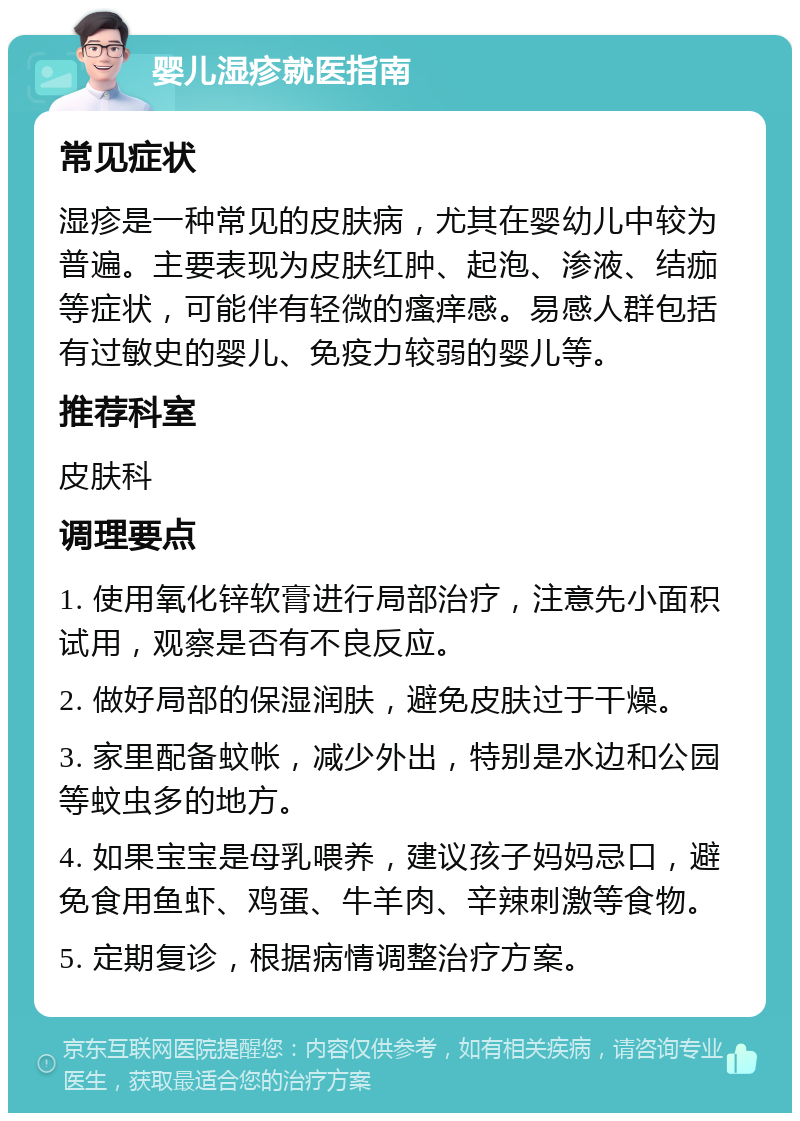 婴儿湿疹就医指南 常见症状 湿疹是一种常见的皮肤病，尤其在婴幼儿中较为普遍。主要表现为皮肤红肿、起泡、渗液、结痂等症状，可能伴有轻微的瘙痒感。易感人群包括有过敏史的婴儿、免疫力较弱的婴儿等。 推荐科室 皮肤科 调理要点 1. 使用氧化锌软膏进行局部治疗，注意先小面积试用，观察是否有不良反应。 2. 做好局部的保湿润肤，避免皮肤过于干燥。 3. 家里配备蚊帐，减少外出，特别是水边和公园等蚊虫多的地方。 4. 如果宝宝是母乳喂养，建议孩子妈妈忌口，避免食用鱼虾、鸡蛋、牛羊肉、辛辣刺激等食物。 5. 定期复诊，根据病情调整治疗方案。