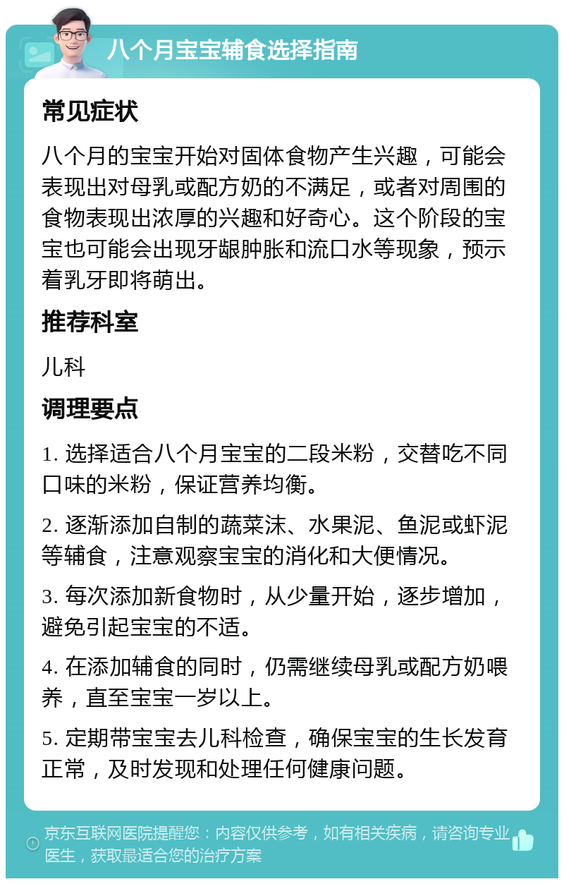 八个月宝宝辅食选择指南 常见症状 八个月的宝宝开始对固体食物产生兴趣，可能会表现出对母乳或配方奶的不满足，或者对周围的食物表现出浓厚的兴趣和好奇心。这个阶段的宝宝也可能会出现牙龈肿胀和流口水等现象，预示着乳牙即将萌出。 推荐科室 儿科 调理要点 1. 选择适合八个月宝宝的二段米粉，交替吃不同口味的米粉，保证营养均衡。 2. 逐渐添加自制的蔬菜沫、水果泥、鱼泥或虾泥等辅食，注意观察宝宝的消化和大便情况。 3. 每次添加新食物时，从少量开始，逐步增加，避免引起宝宝的不适。 4. 在添加辅食的同时，仍需继续母乳或配方奶喂养，直至宝宝一岁以上。 5. 定期带宝宝去儿科检查，确保宝宝的生长发育正常，及时发现和处理任何健康问题。