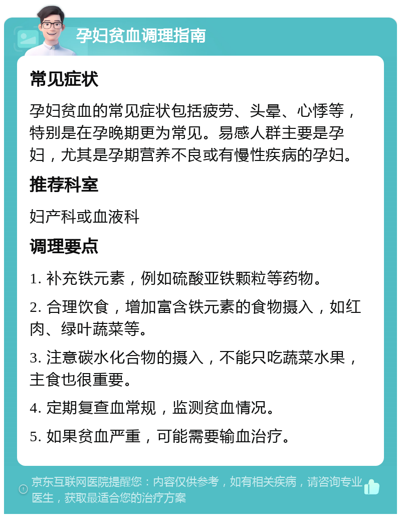 孕妇贫血调理指南 常见症状 孕妇贫血的常见症状包括疲劳、头晕、心悸等，特别是在孕晚期更为常见。易感人群主要是孕妇，尤其是孕期营养不良或有慢性疾病的孕妇。 推荐科室 妇产科或血液科 调理要点 1. 补充铁元素，例如硫酸亚铁颗粒等药物。 2. 合理饮食，增加富含铁元素的食物摄入，如红肉、绿叶蔬菜等。 3. 注意碳水化合物的摄入，不能只吃蔬菜水果，主食也很重要。 4. 定期复查血常规，监测贫血情况。 5. 如果贫血严重，可能需要输血治疗。