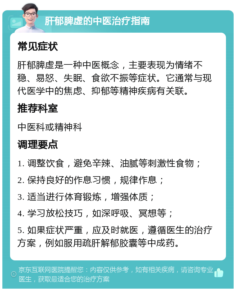 肝郁脾虚的中医治疗指南 常见症状 肝郁脾虚是一种中医概念，主要表现为情绪不稳、易怒、失眠、食欲不振等症状。它通常与现代医学中的焦虑、抑郁等精神疾病有关联。 推荐科室 中医科或精神科 调理要点 1. 调整饮食，避免辛辣、油腻等刺激性食物； 2. 保持良好的作息习惯，规律作息； 3. 适当进行体育锻炼，增强体质； 4. 学习放松技巧，如深呼吸、冥想等； 5. 如果症状严重，应及时就医，遵循医生的治疗方案，例如服用疏肝解郁胶囊等中成药。