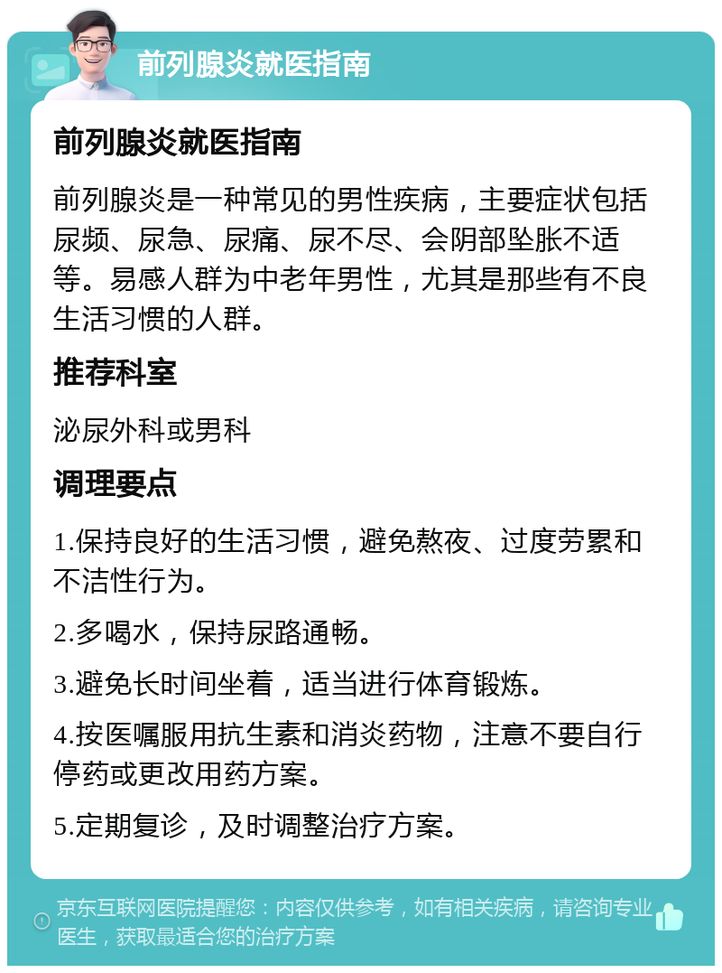 前列腺炎就医指南 前列腺炎就医指南 前列腺炎是一种常见的男性疾病，主要症状包括尿频、尿急、尿痛、尿不尽、会阴部坠胀不适等。易感人群为中老年男性，尤其是那些有不良生活习惯的人群。 推荐科室 泌尿外科或男科 调理要点 1.保持良好的生活习惯，避免熬夜、过度劳累和不洁性行为。 2.多喝水，保持尿路通畅。 3.避免长时间坐着，适当进行体育锻炼。 4.按医嘱服用抗生素和消炎药物，注意不要自行停药或更改用药方案。 5.定期复诊，及时调整治疗方案。