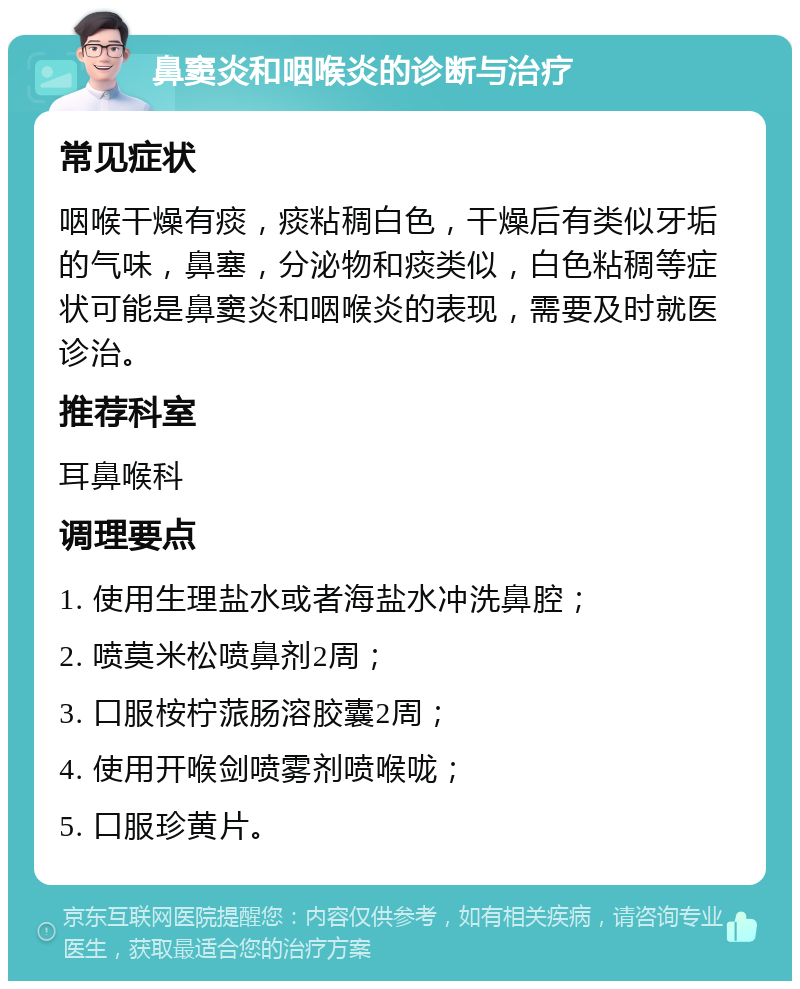 鼻窦炎和咽喉炎的诊断与治疗 常见症状 咽喉干燥有痰，痰粘稠白色，干燥后有类似牙垢的气味，鼻塞，分泌物和痰类似，白色粘稠等症状可能是鼻窦炎和咽喉炎的表现，需要及时就医诊治。 推荐科室 耳鼻喉科 调理要点 1. 使用生理盐水或者海盐水冲洗鼻腔； 2. 喷莫米松喷鼻剂2周； 3. 口服桉柠蒎肠溶胶囊2周； 4. 使用开喉剑喷雾剂喷喉咙； 5. 口服珍黄片。