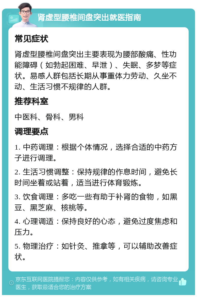 肾虚型腰椎间盘突出就医指南 常见症状 肾虚型腰椎间盘突出主要表现为腰部酸痛、性功能障碍（如勃起困难、早泄）、失眠、多梦等症状。易感人群包括长期从事重体力劳动、久坐不动、生活习惯不规律的人群。 推荐科室 中医科、骨科、男科 调理要点 1. 中药调理：根据个体情况，选择合适的中药方子进行调理。 2. 生活习惯调整：保持规律的作息时间，避免长时间坐着或站着，适当进行体育锻炼。 3. 饮食调理：多吃一些有助于补肾的食物，如黑豆、黑芝麻、核桃等。 4. 心理调适：保持良好的心态，避免过度焦虑和压力。 5. 物理治疗：如针灸、推拿等，可以辅助改善症状。