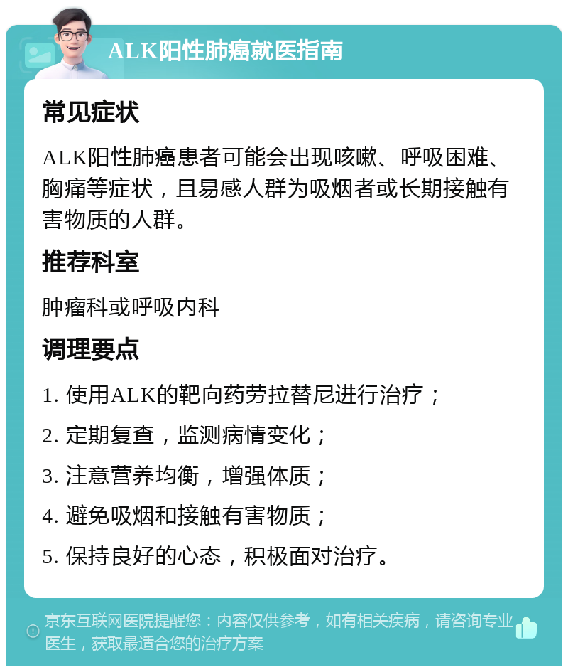 ALK阳性肺癌就医指南 常见症状 ALK阳性肺癌患者可能会出现咳嗽、呼吸困难、胸痛等症状，且易感人群为吸烟者或长期接触有害物质的人群。 推荐科室 肿瘤科或呼吸内科 调理要点 1. 使用ALK的靶向药劳拉替尼进行治疗； 2. 定期复查，监测病情变化； 3. 注意营养均衡，增强体质； 4. 避免吸烟和接触有害物质； 5. 保持良好的心态，积极面对治疗。