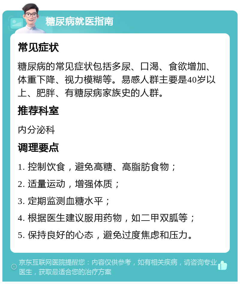 糖尿病就医指南 常见症状 糖尿病的常见症状包括多尿、口渴、食欲增加、体重下降、视力模糊等。易感人群主要是40岁以上、肥胖、有糖尿病家族史的人群。 推荐科室 内分泌科 调理要点 1. 控制饮食，避免高糖、高脂肪食物； 2. 适量运动，增强体质； 3. 定期监测血糖水平； 4. 根据医生建议服用药物，如二甲双胍等； 5. 保持良好的心态，避免过度焦虑和压力。